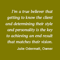 I'm a true believer that getting to know the client and determining their style and personality is the key to achieving an end result that matches their vision. -Julie Odermatt, Owner